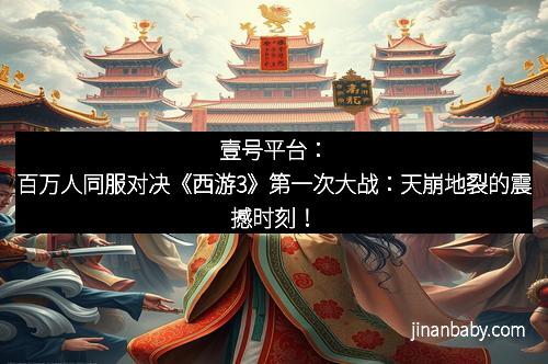 壹号平台：百万人同服对决《西游3》第一次大战：天崩地裂的震撼时刻！