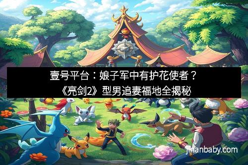 壹号平台：娘子军中有护花使者？《亮剑2》型男追妻福地全揭秘